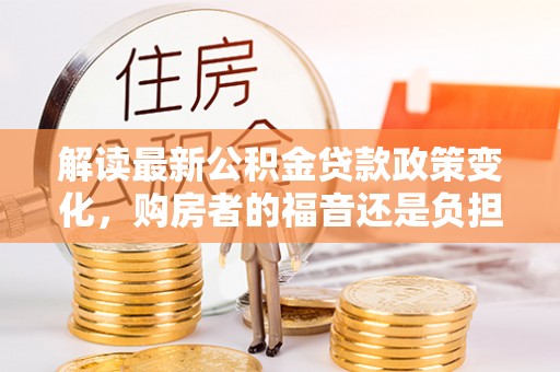 广河解读最新公积金贷款政策变化，购房者的福音还是负担？