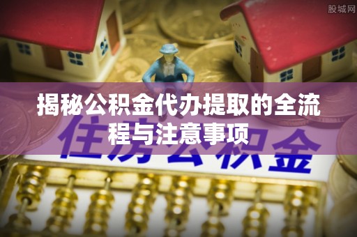 广河揭秘公积金代办提取的全流程与注意事项