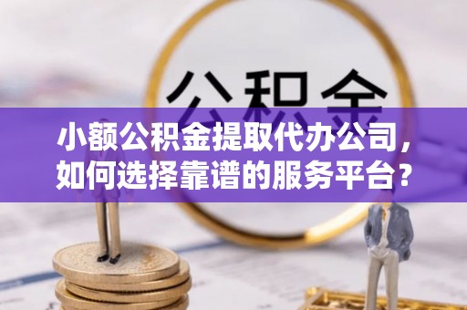 广河小额公积金提取代办公司，如何选择靠谱的服务平台？