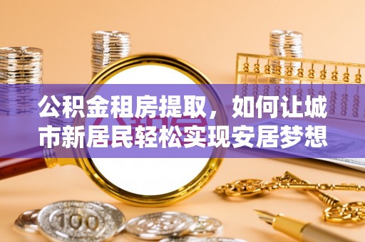 广河公积金租房提取，如何让城市新居民轻松实现安居梦想