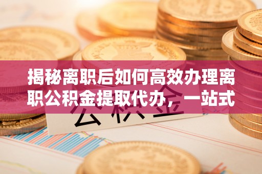 广河揭秘离职后如何高效办理离职公积金提取代办，一站式服务全解析