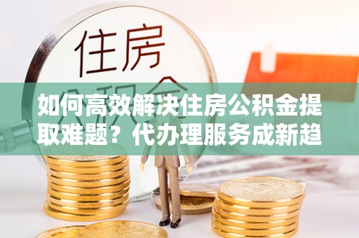 广河如何高效解决住房公积金提取难题？代办理服务成新趋势