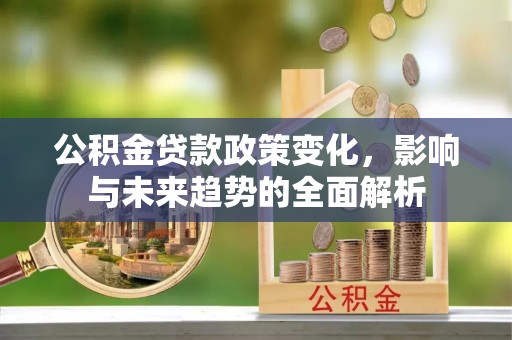 广河公积金贷款政策变化，影响与未来趋势的全面解析