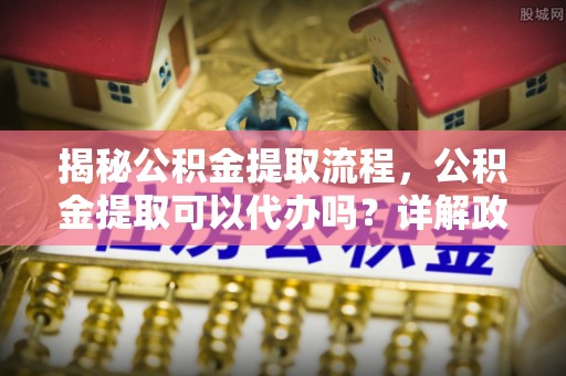 广河揭秘公积金提取流程，公积金提取可以代办吗？详解政策与实操技巧