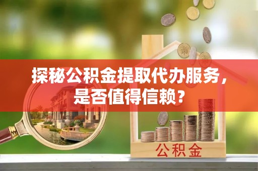广河探秘公积金提取代办服务，是否值得信赖？