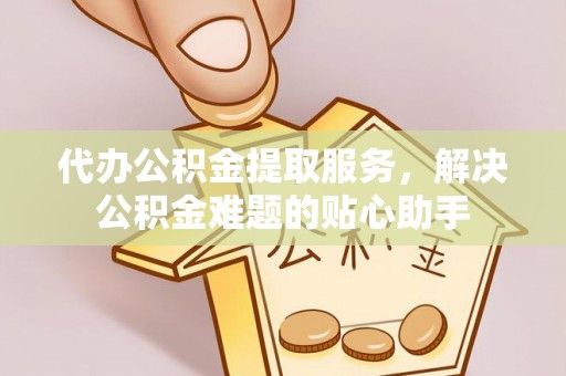 广河代办公积金提取服务，解决公积金难题的贴心助手