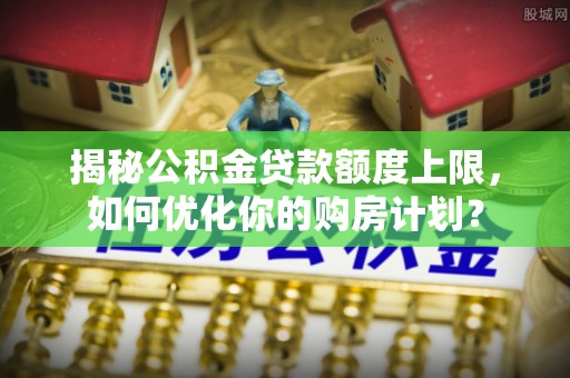 广河揭秘公积金贷款额度上限，如何优化你的购房计划？