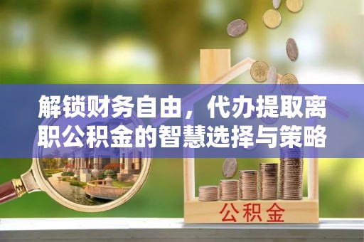 广河解锁财务自由，代办提取离职公积金的智慧选择与策略