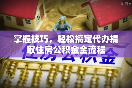 广河掌握技巧，轻松搞定代办提取住房公积金全流程