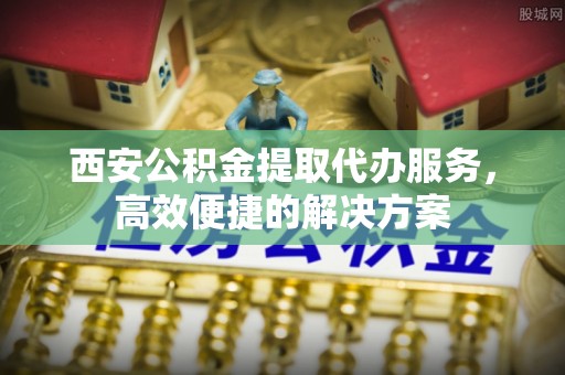广河西安公积金提取代办服务，高效便捷的解决方案