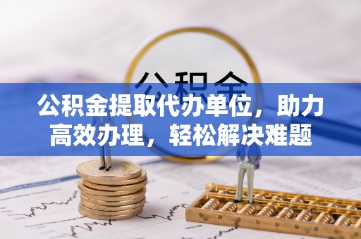 广河公积金提取代办单位，助力高效办理，轻松解决难题