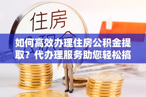 广河如何高效办理住房公积金提取？代办理服务助您轻松搞定