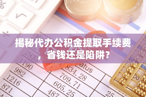 广河揭秘代办公积金提取手续费，省钱还是陷阱？