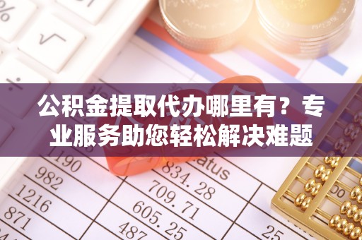 广河公积金提取代办哪里有？专业服务助您轻松解决难题