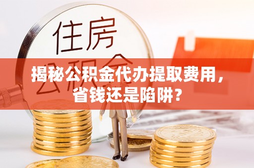 广河揭秘公积金代办提取费用，省钱还是陷阱？
