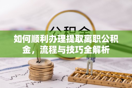 广河如何顺利办理提取离职公积金，流程与技巧全解析