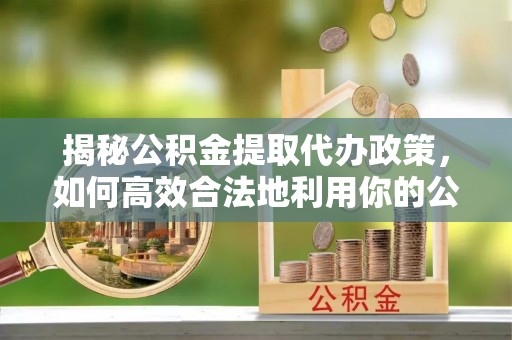 广河揭秘公积金提取代办政策，如何高效合法地利用你的公积金