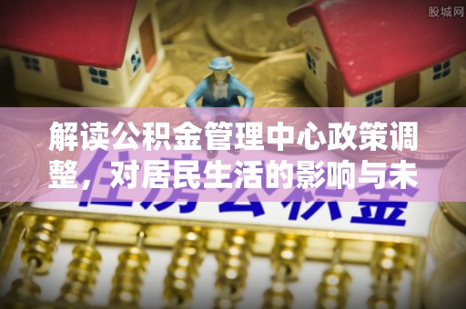 广河解读公积金管理中心政策调整，对居民生活的影响与未来展望