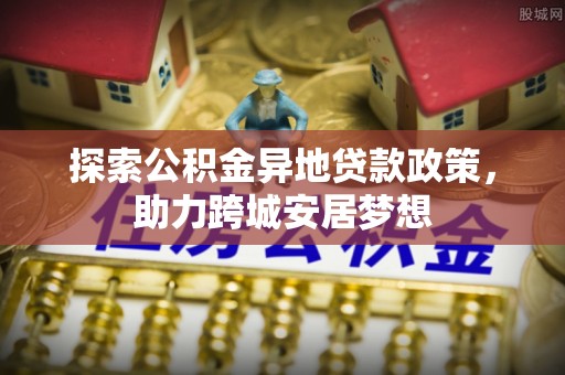 广河探索公积金异地贷款政策，助力跨城安居梦想