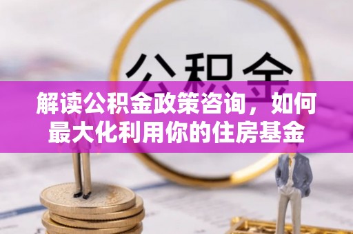 广河解读公积金政策咨询，如何最大化利用你的住房基金