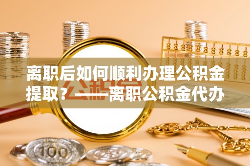 广河离职后如何顺利办理公积金提取？——离职公积金代办提取全攻略