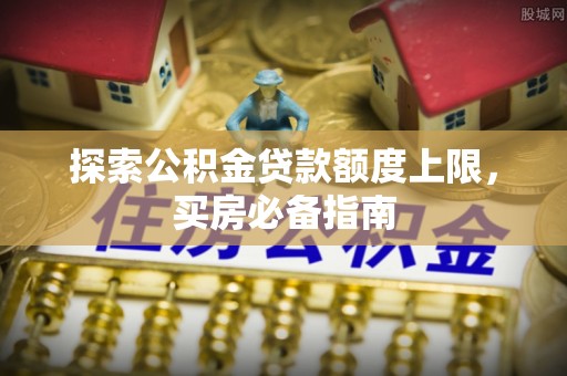 广河探索公积金贷款额度上限，买房必备指南