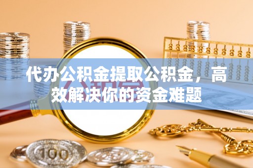 广河代办公积金提取公积金，高效解决你的资金难题