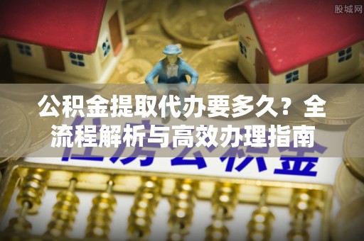 广河公积金提取代办要多久？全流程解析与高效办理指南