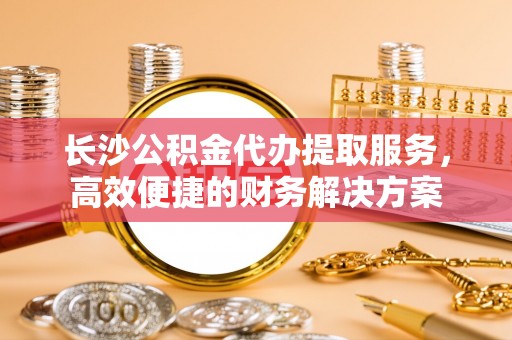 广河长沙公积金代办提取服务，高效便捷的财务解决方案