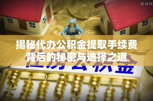 广河揭秘代办公积金提取手续费背后的秘密与选择之道