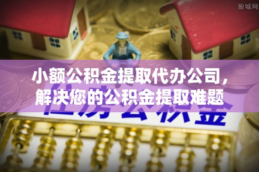 广河小额公积金提取代办公司，解决您的公积金提取难题